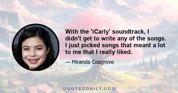 With the 'iCarly' soundtrack, I didn't get to write any of the songs. I just picked songs that meant a lot to me that I really liked.