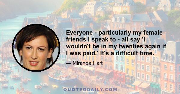 Everyone - particularly my female friends I speak to - all say 'I wouldn't be in my twenties again if I was paid.' It's a difficult time.