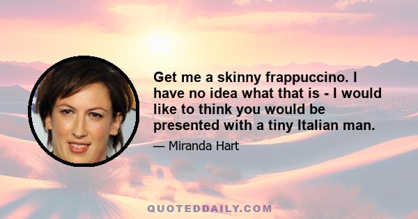 Get me a skinny frappuccino. I have no idea what that is - I would like to think you would be presented with a tiny Italian man.