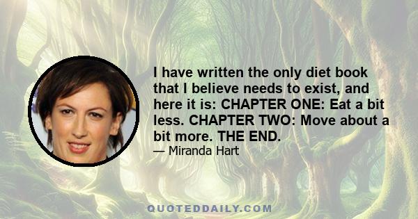 I have written the only diet book that I believe needs to exist, and here it is: CHAPTER ONE: Eat a bit less. CHAPTER TWO: Move about a bit more. THE END.