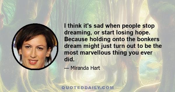 I think it's sad when people stop dreaming, or start losing hope. Because holding onto the bonkers dream might just turn out to be the most marvellous thing you ever did.