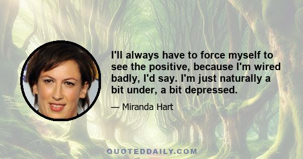 I'll always have to force myself to see the positive, because I'm wired badly, I'd say. I'm just naturally a bit under, a bit depressed.