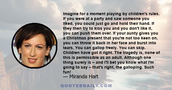 Imagine for a moment playing by children's rules. If you were at a party and saw someone you liked, you could just go and hold their hand. If they then try to kiss you and you don't like it, you can push them over. If