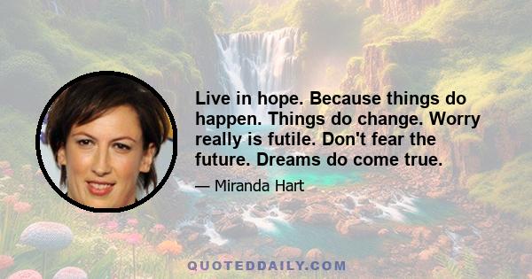 Live in hope. Because things do happen. Things do change. Worry really is futile. Don't fear the future. Dreams do come true.