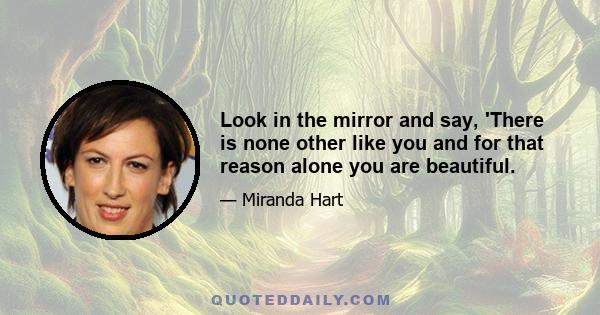 Look in the mirror and say, 'There is none other like you and for that reason alone you are beautiful.