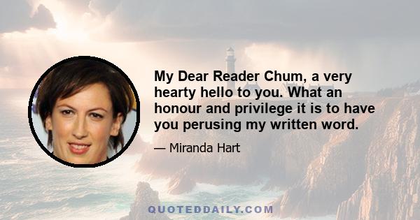 My Dear Reader Chum, a very hearty hello to you. What an honour and privilege it is to have you perusing my written word.