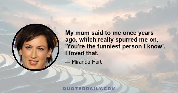 My mum said to me once years ago, which really spurred me on, 'You're the funniest person I know'. I loved that.