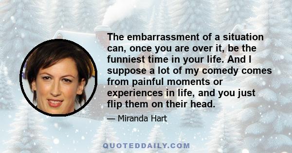 The embarrassment of a situation can, once you are over it, be the funniest time in your life. And I suppose a lot of my comedy comes from painful moments or experiences in life, and you just flip them on their head.