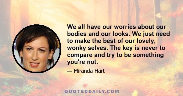 We all have our worries about our bodies and our looks. We just need to make the best of our lovely, wonky selves. The key is never to compare and try to be something you're not.