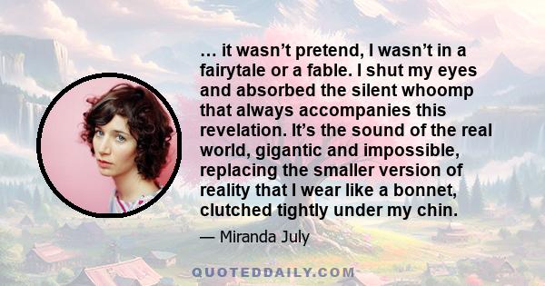 … it wasn’t pretend, I wasn’t in a fairytale or a fable. I shut my eyes and absorbed the silent whoomp that always accompanies this revelation. It’s the sound of the real world, gigantic and impossible, replacing the