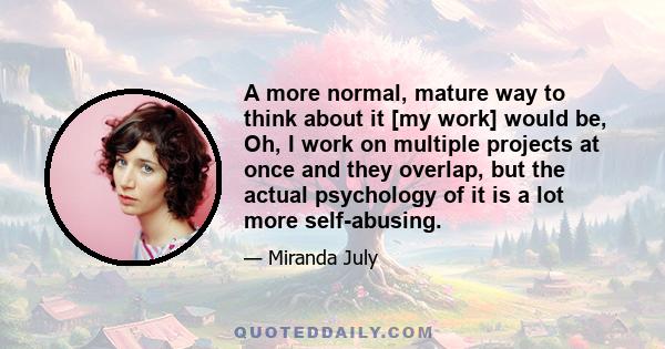 A more normal, mature way to think about it [my work] would be, Oh, I work on multiple projects at once and they overlap, but the actual psychology of it is a lot more self-abusing.