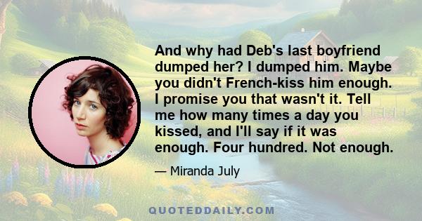 And why had Deb's last boyfriend dumped her? I dumped him. Maybe you didn't French-kiss him enough. I promise you that wasn't it. Tell me how many times a day you kissed, and I'll say if it was enough. Four hundred. Not 