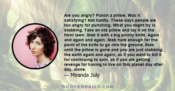 Are you angry? Punch a pillow. Was it satisfying? Not hardly. These days people are too angry for punching. What you might try is stabbing. Take an old pillow and lay it on the front lawn. Stab it with a big pointy