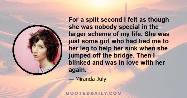 For a split second I felt as though she was nobody special in the larger scheme of my life. She was just some girl who had tied me to her leg to help her sink when she jumped off the bridge. Then I blinked and was in