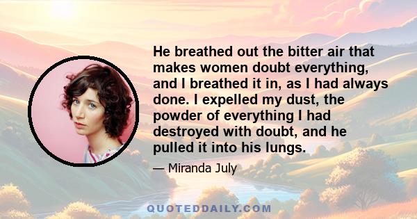 He breathed out the bitter air that makes women doubt everything, and I breathed it in, as I had always done. I expelled my dust, the powder of everything I had destroyed with doubt, and he pulled it into his lungs.