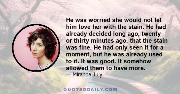 He was worried she would not let him love her with the stain. He had already decided long ago, twenty or thirty minutes ago, that the stain was fine. He had only seen it for a moment, but he was already used to it. It