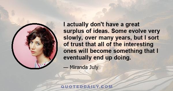 I actually don't have a great surplus of ideas. Some evolve very slowly, over many years, but I sort of trust that all of the interesting ones will become something that I eventually end up doing.