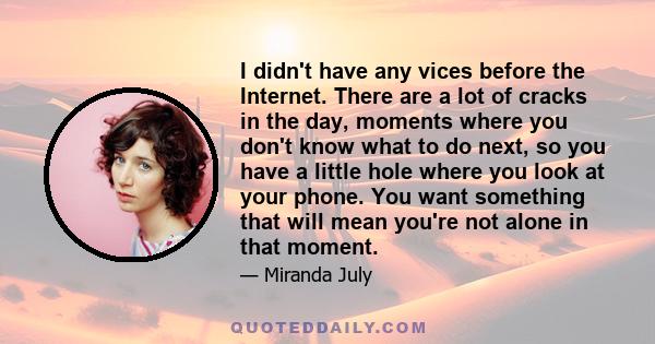 I didn't have any vices before the Internet. There are a lot of cracks in the day, moments where you don't know what to do next, so you have a little hole where you look at your phone. You want something that will mean