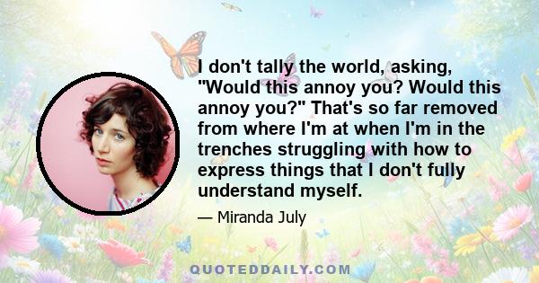 I don't tally the world, asking, Would this annoy you? Would this annoy you? That's so far removed from where I'm at when I'm in the trenches struggling with how to express things that I don't fully understand myself.