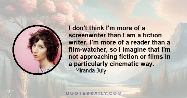 I don't think I'm more of a screenwriter than I am a fiction writer. I'm more of a reader than a film-watcher, so I imagine that I'm not approaching fiction or films in a particularly cinematic way.