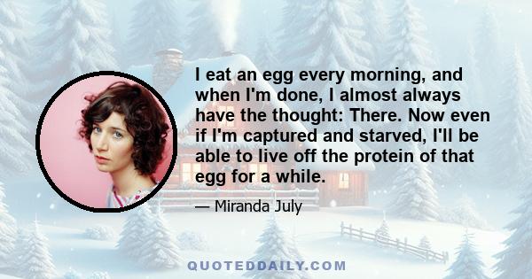 I eat an egg every morning, and when I'm done, I almost always have the thought: There. Now even if I'm captured and starved, I'll be able to live off the protein of that egg for a while.