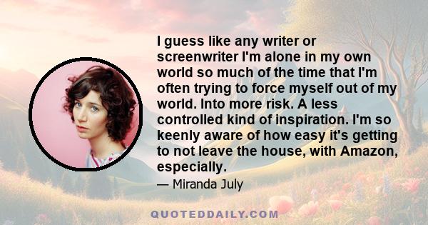 I guess like any writer or screenwriter I'm alone in my own world so much of the time that I'm often trying to force myself out of my world. Into more risk. A less controlled kind of inspiration. I'm so keenly aware of