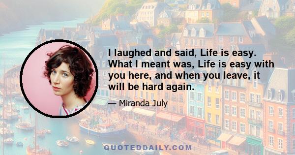 I laughed and said, Life is easy. What I meant was, Life is easy with you here, and when you leave, it will be hard again.