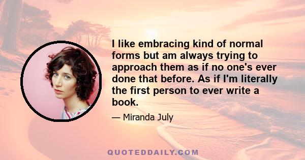 I like embracing kind of normal forms but am always trying to approach them as if no one's ever done that before. As if I'm literally the first person to ever write a book.