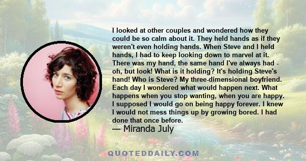 I looked at other couples and wondered how they could be so calm about it. They held hands as if they weren't even holding hands. When Steve and I held hands, I had to keep looking down to marvel at it. There was my