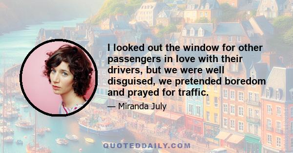 I looked out the window for other passengers in love with their drivers, but we were well disguised, we pretended boredom and prayed for traffic.