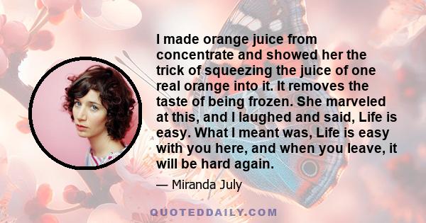 I made orange juice from concentrate and showed her the trick of squeezing the juice of one real orange into it. It removes the taste of being frozen. She marveled at this, and I laughed and said, Life is easy. What I