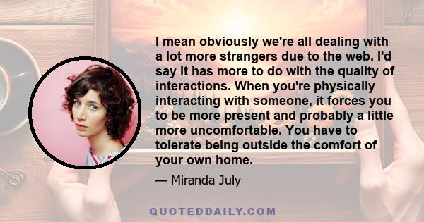 I mean obviously we're all dealing with a lot more strangers due to the web. I'd say it has more to do with the quality of interactions. When you're physically interacting with someone, it forces you to be more present