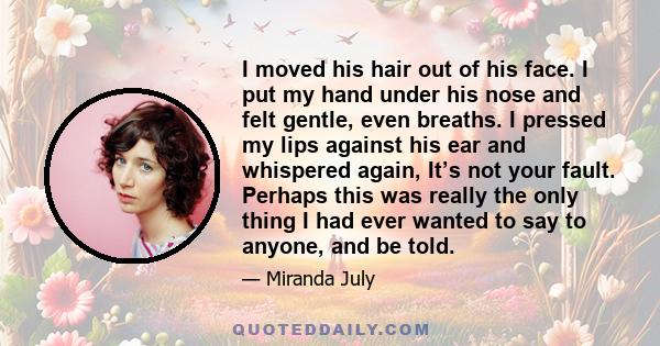 I moved his hair out of his face. I put my hand under his nose and felt gentle, even breaths. I pressed my lips against his ear and whispered again, It’s not your fault. Perhaps this was really the only thing I had ever 