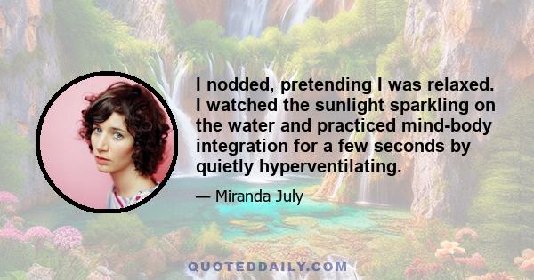 I nodded, pretending I was relaxed. I watched the sunlight sparkling on the water and practiced mind-body integration for a few seconds by quietly hyperventilating.