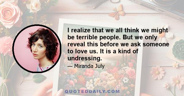 I realize that we all think we might be terrible people. But we only reveal this before we ask someone to love us. It is a kind of undressing.