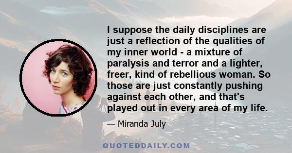 I suppose the daily disciplines are just a reflection of the qualities of my inner world - a mixture of paralysis and terror and a lighter, freer, kind of rebellious woman. So those are just constantly pushing against