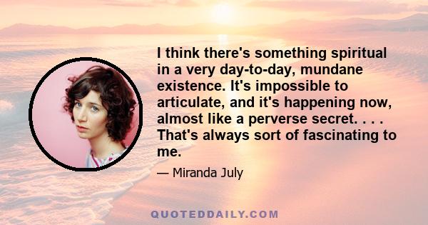 I think there's something spiritual in a very day-to-day, mundane existence. It's impossible to articulate, and it's happening now, almost like a perverse secret. . . . That's always sort of fascinating to me.