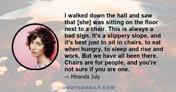 I walked down the hall and saw that [she] was sitting on the floor next to a chair. This is always a bad sign. It's a slippery slope, and it's best just to sit in chairs, to eat when hungry, to sleep and rise and work.