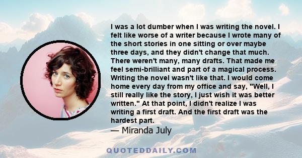 I was a lot dumber when I was writing the novel. I felt like worse of a writer because I wrote many of the short stories in one sitting or over maybe three days, and they didn't change that much. There weren't many,