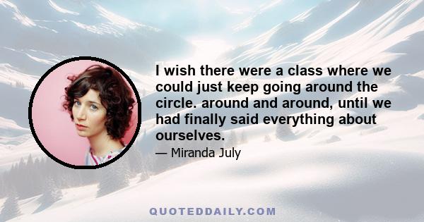 I wish there were a class where we could just keep going around the circle. around and around, until we had finally said everything about ourselves.