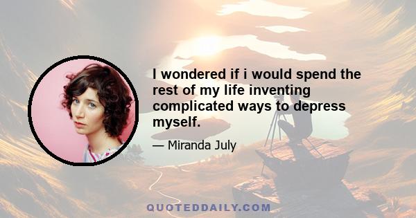 I wondered if i would spend the rest of my life inventing complicated ways to depress myself.