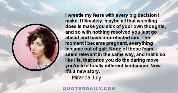 I wrestle my fears with every big decision I make. Ultimately, maybe all that wrestling does is make you sick of your own thoughts, and so with nothing resolved you just go ahead and have unprotected sex. The moment I