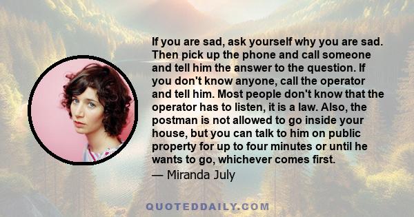 If you are sad, ask yourself why you are sad. Then pick up the phone and call someone and tell him the answer to the question. If you don't know anyone, call the operator and tell him. Most people don't know that the