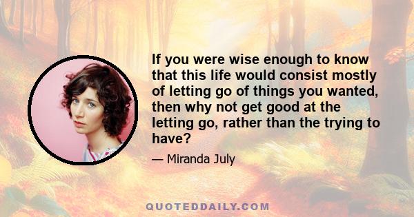 If you were wise enough to know that this life would consist mostly of letting go of things you wanted, then why not get good at the letting go, rather than the trying to have?