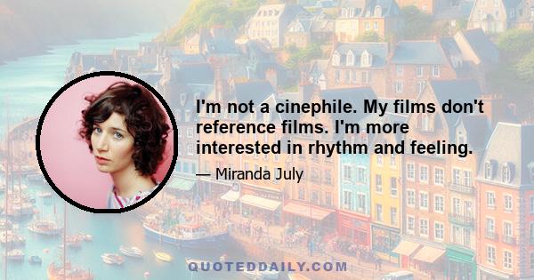 I'm not a cinephile. My films don't reference films. I'm more interested in rhythm and feeling.