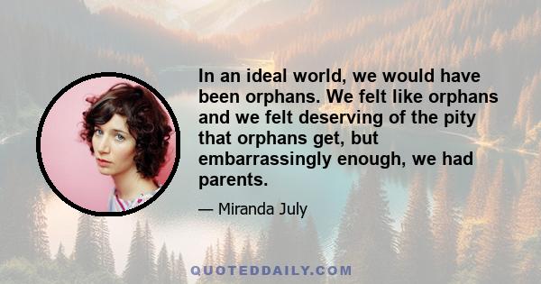 In an ideal world, we would have been orphans. We felt like orphans and we felt deserving of the pity that orphans get, but embarrassingly enough, we had parents.