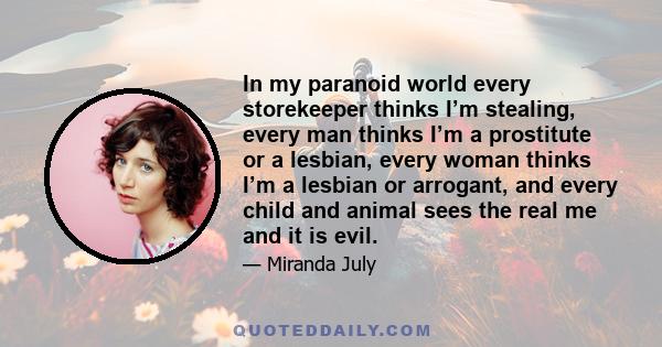 In my paranoid world every storekeeper thinks I’m stealing, every man thinks I’m a prostitute or a lesbian, every woman thinks I’m a lesbian or arrogant, and every child and animal sees the real me and it is evil.