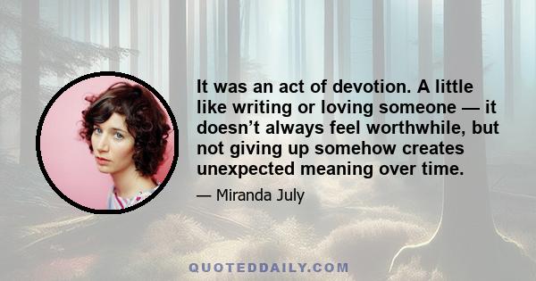 It was an act of devotion. A little like writing or loving someone — it doesn’t always feel worthwhile, but not giving up somehow creates unexpected meaning over time.