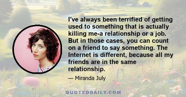 I've always been terrified of getting used to something that is actually killing me-a relationship or a job. But in those cases, you can count on a friend to say something. The Internet is different, because all my