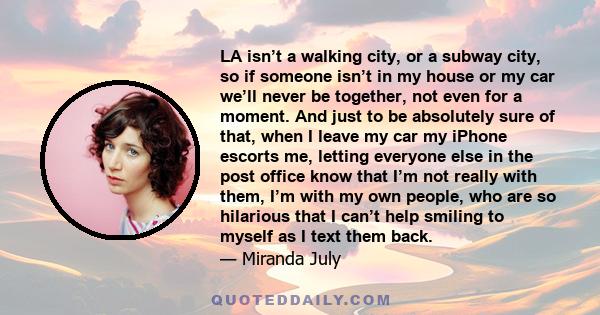 LA isn’t a walking city, or a subway city, so if someone isn’t in my house or my car we’ll never be together, not even for a moment. And just to be absolutely sure of that, when I leave my car my iPhone escorts me,